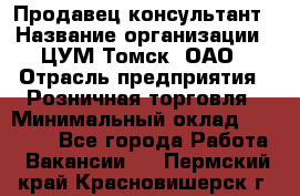 Продавец-консультант › Название организации ­ ЦУМ Томск, ОАО › Отрасль предприятия ­ Розничная торговля › Минимальный оклад ­ 20 000 - Все города Работа » Вакансии   . Пермский край,Красновишерск г.